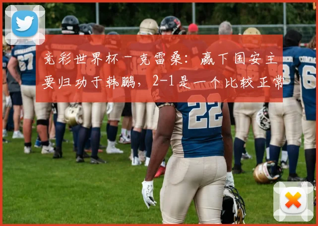 竞彩世界杯 - 克雷桑：赢下国安主要归功于韩鹏，2-1是一个比较正常的比分