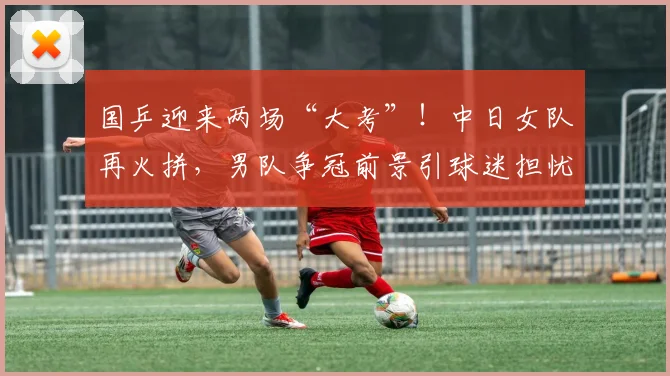 国乒迎来两场“大考”！中日女队再火拼，男队争冠前景引球迷担忧