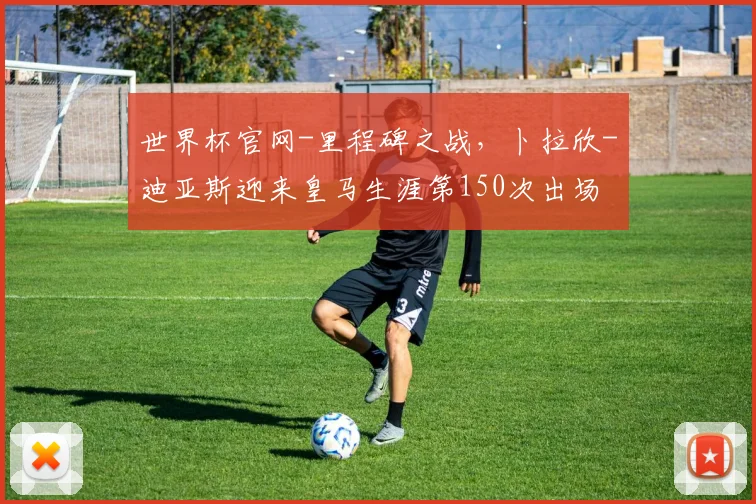 世界杯官网-里程碑之战，卜拉欣-迪亚斯迎来皇马生涯第150次出场
