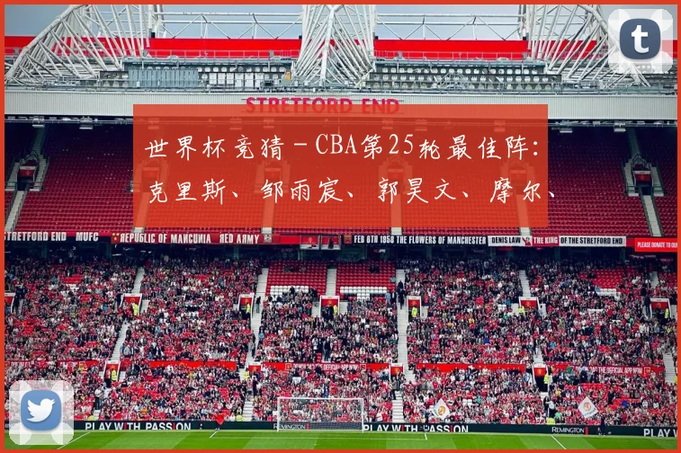 世界杯竞猜 - CBA第25轮最佳阵：克里斯、邹雨宸、郭昊文、摩尔、廖三宁入选_1